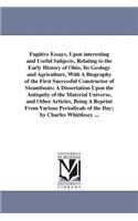 Fugitive Essays, Upon interesting and Useful Subjects, Relating to the Early History of Ohio, Its Geology and Agriculture, With A Biography of the First Successful Constructor of Steamboats; A Dissertation Upon the Antiquity of the Material Univers: (English)