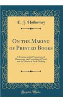 On the Making of Printed Books: A Treatise on the Preparation of Manuscript, the Correction of Proofs and the Details of Book-Making (Classic Reprint)