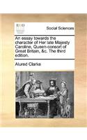 An Essay Towards the Character of Her Late Majesty Caroline, Queen-Consort of Great Britain, &c. the Third Edition.