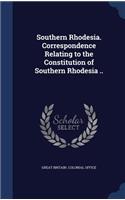 Southern Rhodesia. Correspondence Relating to the Constitution of Southern Rhodesia ..