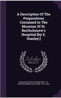 A Description of the Preparations Contained in the Museum of St. Bartholomew's Hospitial [By E. Stanley.]