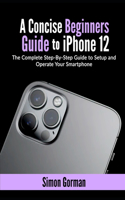 A Concise Beginners Guide to iPhone 12: The Complete Step-By-Step Guide to Setup and Operate Your Smartphone