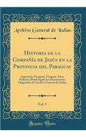 Historia de la Compaï¿½ï¿½a de Jesï¿½s En La Provincia del Paraguay, Vol. 5: Argentina, Paraguay, Uruguay, Perï¿½, Bolivia y Brasil Segï¿½n Los Documentos Originales del Archivo General de Indias (Classic Reprint): Argentina, Paraguay, Uruguay, Perï¿½, Bolivia y Brasil Segï¿½n Los Documentos Originales del Archivo General de Indias (Classic Reprint)