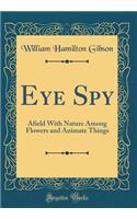 Eye Spy: Afield With Nature Among Flowers and Animate Things (Classic Reprint)