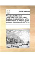 An account of the Kent Dispensary, in the Broad-Way, Deptford, for administering advice and medicines, to the poor, gratis. Instituted December the 1st, 1783.