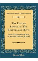 The United States Vs. The Republic of Hayti: In the Matter of the Claim of Antonio Pelletier; Record (Classic Reprint)