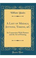 A List of Medals, Jettons, Tokens, &C: In Connection With Printers and the Art of Printing (Classic Reprint)