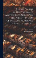 Report On the Alterations and Amendments Necessary in the Present System of Sale and Mortgage of Land in Ireland
