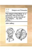 The Religion of the Bible: Or, a Summary View of the Holy Scriptures, as the Records of True Religion; ... by John Jeffery, ...