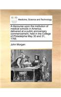 A Discourse Upon the Institution of Medical Schools in America; Delivered at a Public Anniversary Commencement, Held in the College of Philadelphia May 30 and 31, 1765.