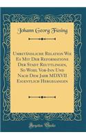 Umbständliche Relation Wie Es Mit Der Reformatione Der Stadt Reuttlingen, So Wohl Vor-Inn Und Nach Dem Jahr MDXVII Eigentlich Hergegangen (Classic Reprint)