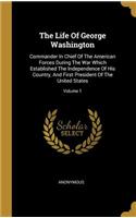 The Life Of George Washington: Commander In Chief Of The American Forces During The War Which Established The Independence Of His Country, And First President Of The United States