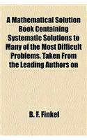 A Mathematical Solution Book Containing Systematic Solutions to Many of the Most Difficult Problems. Taken from the Leading Authors on
