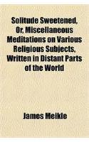 Solitude Sweetened, Or, Miscellaneous Meditations on Various Religious Subjects, Written in Distant Parts of the World
