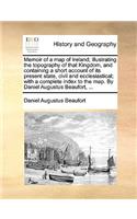 Memoir of a Map of Ireland; Illustrating the Topography of That Kingdom, and Containing a Short Account of Its Present State, Civil and Ecclesiastical; With a Complete Index to the Map. by Daniel Augustus Beaufort, ...