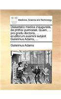 Dissertatio Medica Inauguralis, de Phthisi Pulmonali. Quam, ... Pro Gradu Doctoris, ... Eruditorum Examini Subjicit Gulielmus Adams, ...