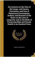 Six Lectures on the Uses of the Lungs; and Causes, Prevention, and Cure of Pulmonary Consumption, Asthma, and Diseases of the Heart; on the Laws of Longevity; and on the Mode of Preserving Male and Female Health to an Hundred Years