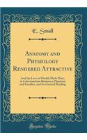 Anatomy and Physiology Rendered Attractive: And the Laws of Health Made Plain, in Conversations Between a Physician and Families, and for General Reading (Classic Reprint)