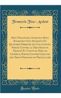 Sept Dialogues, Ausquels Sont Examinez Cent Soixante Et Quatorze Erreurs des Calvinistes, Partie Contre la Tres-Saincte Trinité Et Unité de Dieu en Commun, Partie Contre Chacune des Trois Persones en Particulier (Classic Reprint)