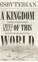 A Kingdom Not of This World: Stuart Robinson's Struggle to Distinguish the Sacred from the Secular During the Civil War