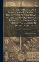 Christophori Clavii Bambergensis E Societate Iesu, Epitome Arithmeticae Practicae Nunc Quinto Ab Ipso Auctore Anno 1606. Recognita, & Multis in Locis Locupletata