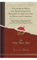 Calendar of Wills and Administrations, Relating to the Counties of Devon and Cornwall: Proved in the Consistory Court of the Bishop of Exeter, 1532-1800, Now Preserved in the Probate Registry at Exeter (Classic Reprint)