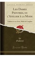 Les Dames Peintres, Ou l'Atelier Ã? La Mode: Tableau En Un Acte, MÃ¨lÃ© de Couplets (Classic Reprint)