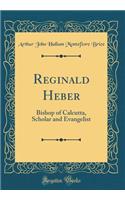 Reginald Heber: Bishop of Calcutta, Scholar and Evangelist (Classic Reprint)
