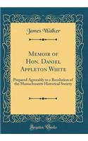 Memoir of Hon. Daniel Appleton White: Prepared Agreeably to a Resolution of the Massachusetts Historical Society (Classic Reprint): Prepared Agreeably to a Resolution of the Massachusetts Historical Society (Classic Reprint)