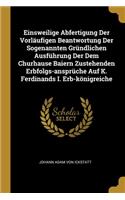 Einsweilige Abfertigung Der Vorläufigen Beantwortung Der Sogenannten Gründlichen Ausführung Der Dem Churhause Baiern Zustehenden Erbfolgs-ansprüche Auf K. Ferdinands I. Erb-königreiche