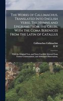 Works of Callimachus, Translated Into English Verse. The Hymns and Epigrams From the Greek; With the Coma Berenices From the Latin of Catallus: With the Original Text, and Notes Carefully Selected From Former Commentators, and Additional Observations,