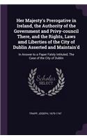 Her Majesty's Prerogative in Ireland, the Authority of the Government and Privy-council There, and the Rights, Laws amd Liberties of the City of Dublin Asserted and Maintain'd
