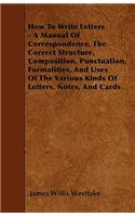 How To Write Letters - A Manual Of Correspondence, The Correct Structure, Composition, Punctuation, Formalities, And Uses Of The Various Kinds Of Letters, Notes, And Cards