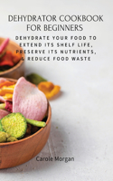 Dehydrator Cookbook for Beginners: Dehydrate Your Food To Extend Its Shelf Life, Preserve Its Nutrients, & Reduce Food Waste