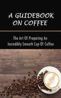 A Guidebook On Coffee: The Art Of Preparing An Incredibly Smooth Cup Of Coffee: The Fundamentals Of Coffee