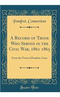A Record of Those Who Served in the Civil War, 1861 1865: From the Town of Pomfret, Conn (Classic Reprint)