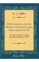 Development, and the Roman Catholic Claims Grounded Upon It: A Paper Read in Christ Church, Oxford, in 1878 (Classic Reprint)