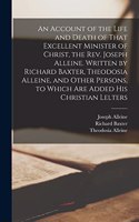 Account of the Life and Death of That Excellent Minister of Christ, the Rev. Joseph Alleine. Written by Richard Baxter, Theodosia Alleine, and Other Persons, to Which are Added his Christian Lelters