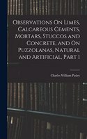Observations On Limes, Calcareous Cements, Mortars, Stuccos and Concrete, and On Puzzolanas, Natural and Artificial, Part 1