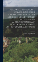 Johann Caspar Ulrichs ... Sammlung Jüdischer Geschichten, Welche Sich Mit Diesem Volk in Dem Xiii. Und Folgenden Jahrhunderten Bis Auf Mdcclx. in Der Schweitz Von Zeit Zu Zeit Zugetragen