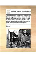 The elements of Euclid, viz. the first six books, together with the eleventh and twelfth. Also the book of Euclid's Data, in like manner corrected. To this sixth edition are also annexed, Elements of plain and spherical trigonometry