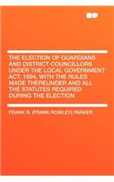 The Election of Guardians and District Councillors Under the Local Government Act, 1894, with the Rules Made Thereunder and All the Statutes Required During the Election