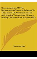 Correspondence Of The Department Of State In Relation To The Seizure Of American Vessels And Injuries To American Citizens, During The Hostilities In Cuba (1870)