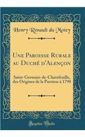 Une Paroisse Rurale Au Duchï¿½ d'Alenï¿½on: Saint-Germain-De-Clairefeuille, Des Origines de la Paroisse ï¿½ 1790 (Classic Reprint): Saint-Germain-De-Clairefeuille, Des Origines de la Paroisse ï¿½ 1790 (Classic Reprint)