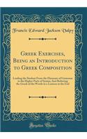Greek Exercises, Being an Introduction to Greek Composition: Leading the Student from the Elements of Grammar to the Higher Parts of Syntax; And Referring the Greek of the Words to a Lexicon at the End (Classic Reprint)