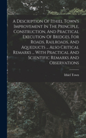 A Description Of Ithiel Town's Improvement In The Principle, Construction, And Practical Execution Of Bridges, For Roads, Railroads, And Aqueducts ... Also Critical Remarks ... With Practical And Scientific Remarks And Observations