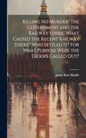 Killing no Murder! The Government and the Railway Strike. What Caused the Recent Railway Strike? Who Settled it? For What Purpose Were the Troops Called out?