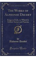 The Works of Alphonse Daudet, Vol. 1 of 2: Kings in Exile, to Which Is Added, Scenes and Fancies (Classic Reprint)