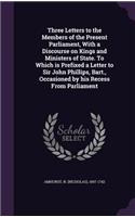 Three Letters to the Members of the Present Parliament, With a Discourse on Kings and Ministers of State. To Which is Prefixed a Letter to Sir John Phillips, Bart., Occasioned by his Recess From Parliament