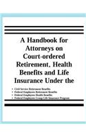 A Handbook for Attorneys on Court-ordered Retirement, Health Benefits and Life Insurance Under the Civil Service Retirement Benefits, Federal Employees Retirement Benefits, Federal Employees Health Benefits, Federal Employees Group Life Insurance P